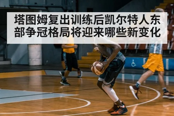 塔图姆复出训练后凯尔特人东部争冠格局将迎来哪些新变化