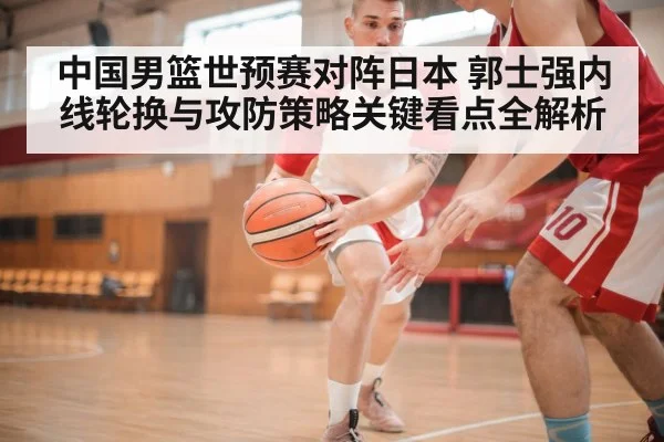 中国男篮世预赛对阵日本 郭士强内线轮换与攻防策略关键看点全解析（Kaiyun sports）